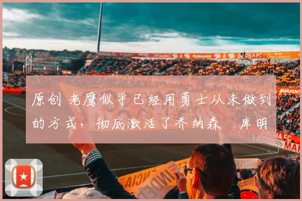 原创 老鹰似乎已经用勇士从未做到的方式，彻底激活了乔纳森・库明加