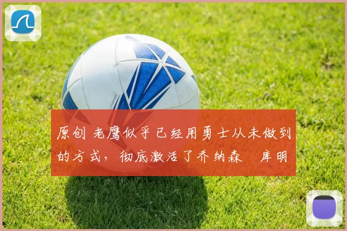 原创 老鹰似乎已经用勇士从未做到的方式，彻底激活了乔纳森・库明加