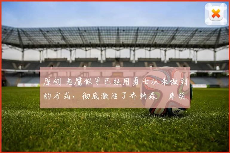 原创 老鹰似乎已经用勇士从未做到的方式,彻底激活了乔纳森・库明加