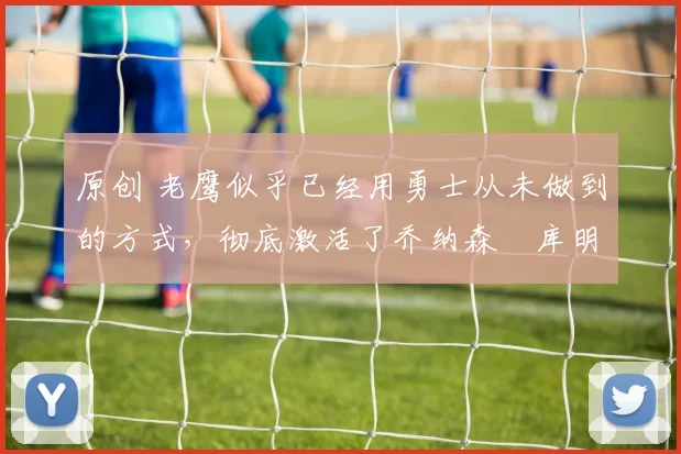 原创 老鹰似乎已经用勇士从未做到的方式，彻底激活了乔纳森・库明加