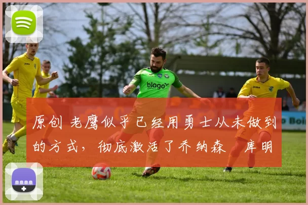 原创 老鹰似乎已经用勇士从未做到的方式,彻底激活了乔纳森・库明加