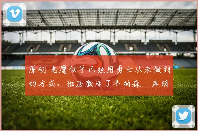 原创 老鹰似乎已经用勇士从未做到的方式,彻底激活了乔纳森・库明加