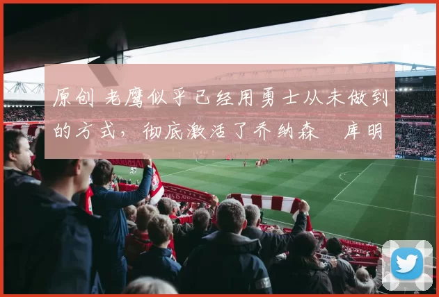 原创 老鹰似乎已经用勇士从未做到的方式,彻底激活了乔纳森・库明加