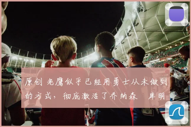 原创 老鹰似乎已经用勇士从未做到的方式，彻底激活了乔纳森・库明加