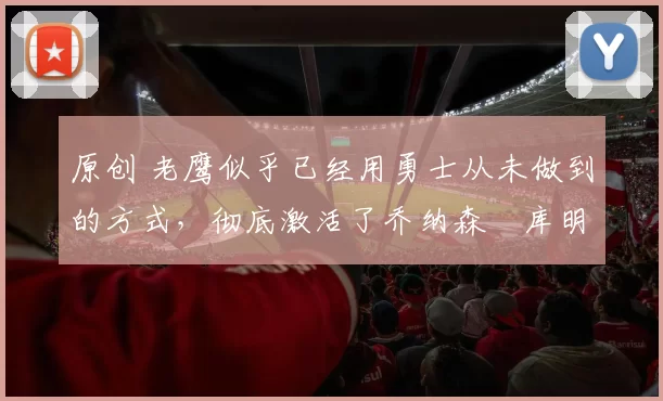 原创 老鹰似乎已经用勇士从未做到的方式，彻底激活了乔纳森・库明加