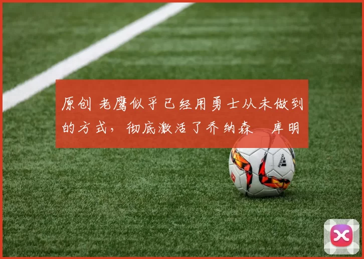 原创 老鹰似乎已经用勇士从未做到的方式,彻底激活了乔纳森・库明加