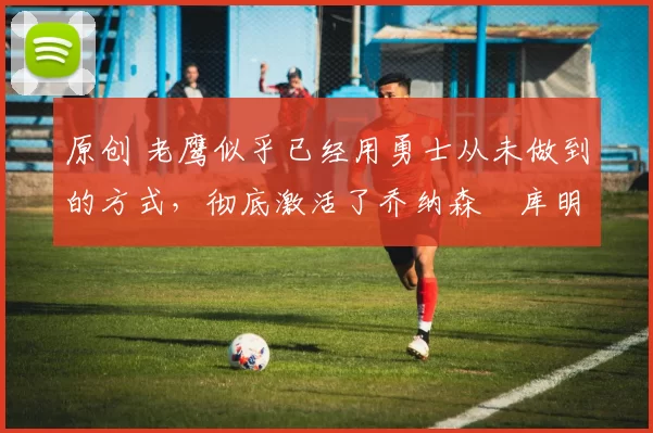 原创 老鹰似乎已经用勇士从未做到的方式,彻底激活了乔纳森・库明加