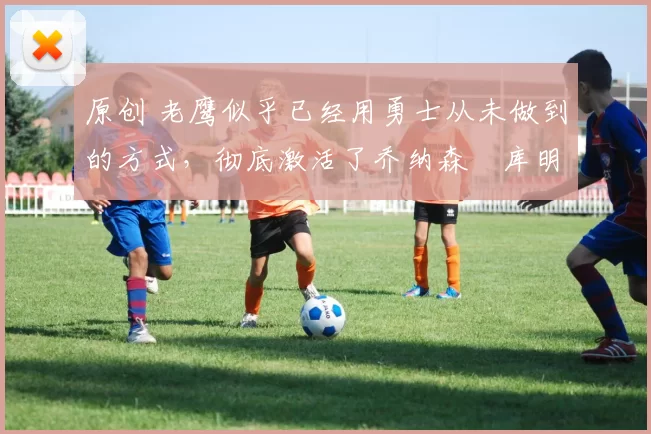 原创 老鹰似乎已经用勇士从未做到的方式,彻底激活了乔纳森・库明加