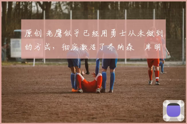 原创 老鹰似乎已经用勇士从未做到的方式,彻底激活了乔纳森・库明加