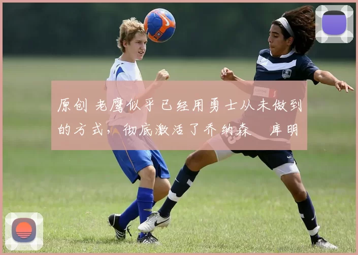 原创 老鹰似乎已经用勇士从未做到的方式,彻底激活了乔纳森・库明加