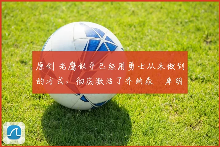 原创 老鹰似乎已经用勇士从未做到的方式，彻底激活了乔纳森・库明加