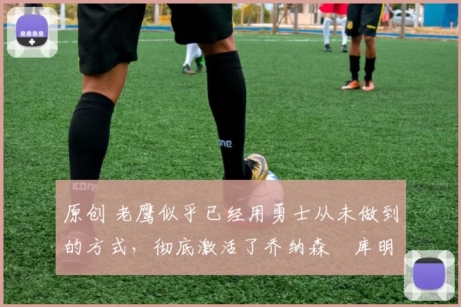 原创 老鹰似乎已经用勇士从未做到的方式，彻底激活了乔纳森・库明加