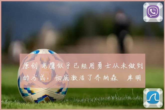 原创 老鹰似乎已经用勇士从未做到的方式,彻底激活了乔纳森・库明加