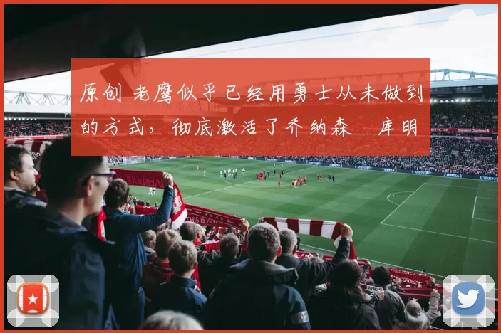 原创 老鹰似乎已经用勇士从未做到的方式,彻底激活了乔纳森・库明加