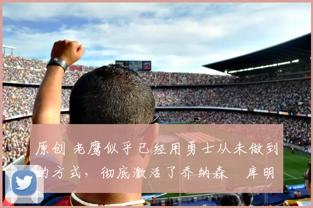 原创 老鹰似乎已经用勇士从未做到的方式,彻底激活了乔纳森・库明加