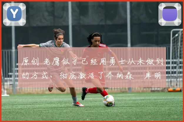 原创 老鹰似乎已经用勇士从未做到的方式,彻底激活了乔纳森・库明加