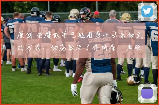 原创 老鹰似乎已经用勇士从未做到的方式，彻底激活了乔纳森・库明加