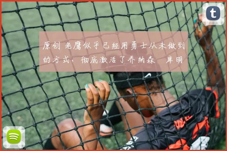 原创 老鹰似乎已经用勇士从未做到的方式，彻底激活了乔纳森・库明加