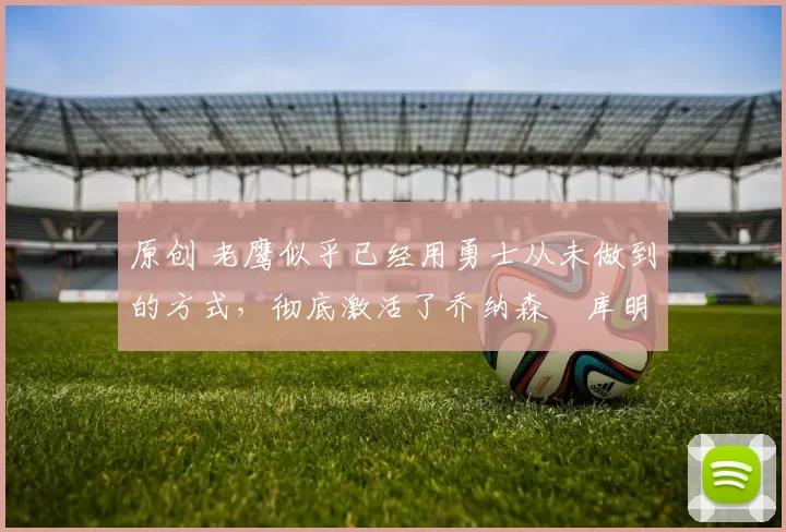 原创 老鹰似乎已经用勇士从未做到的方式，彻底激活了乔纳森・库明加