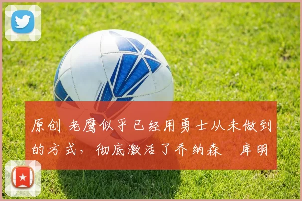 原创 老鹰似乎已经用勇士从未做到的方式，彻底激活了乔纳森・库明加