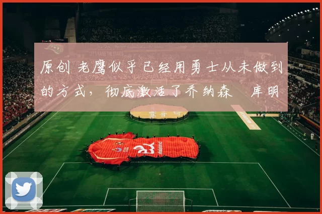 原创 老鹰似乎已经用勇士从未做到的方式,彻底激活了乔纳森・库明加