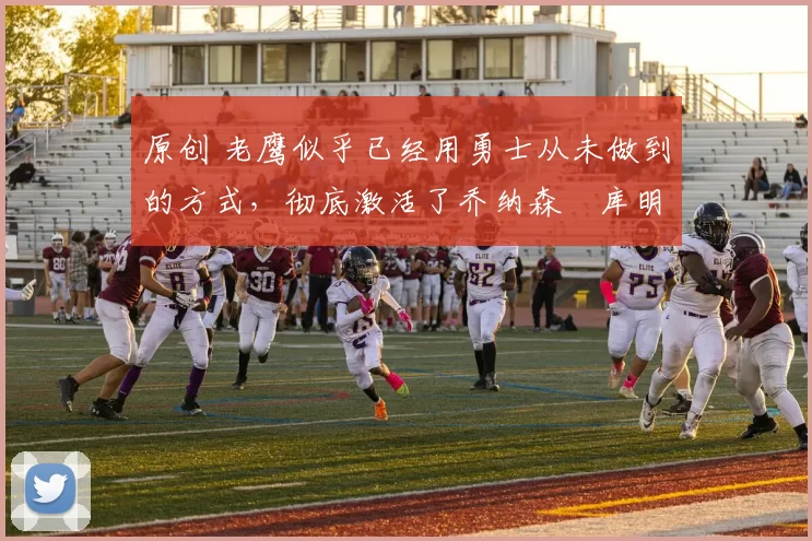 原创 老鹰似乎已经用勇士从未做到的方式，彻底激活了乔纳森・库明加