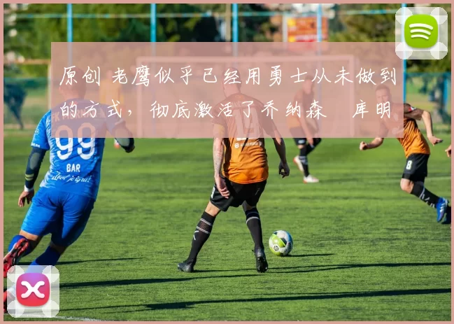 原创 老鹰似乎已经用勇士从未做到的方式，彻底激活了乔纳森・库明加