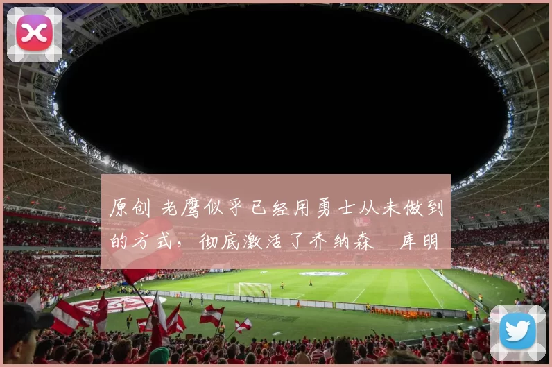 原创 老鹰似乎已经用勇士从未做到的方式，彻底激活了乔纳森・库明加