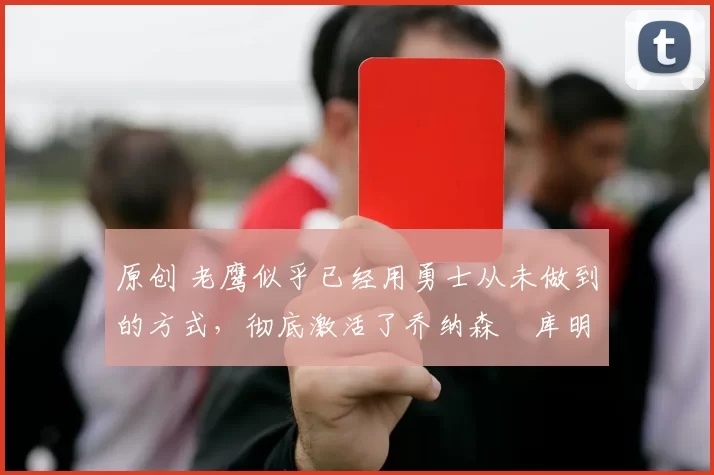 原创 老鹰似乎已经用勇士从未做到的方式，彻底激活了乔纳森・库明加