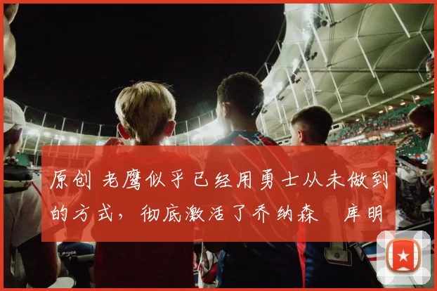 原创 老鹰似乎已经用勇士从未做到的方式,彻底激活了乔纳森・库明加