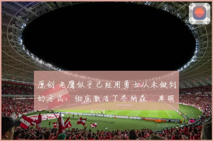 原创 老鹰似乎已经用勇士从未做到的方式，彻底激活了乔纳森・库明加