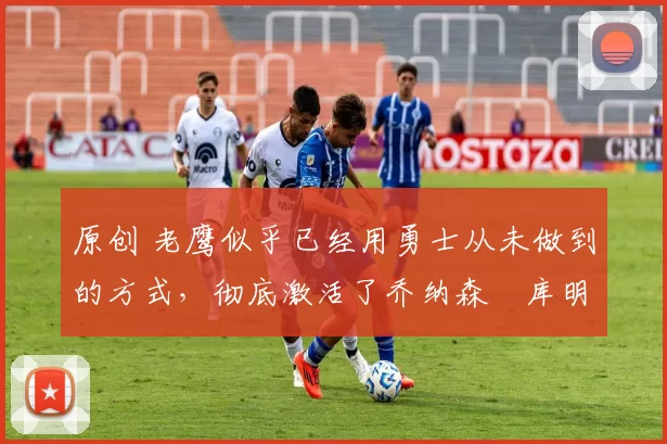 原创 老鹰似乎已经用勇士从未做到的方式,彻底激活了乔纳森・库明加