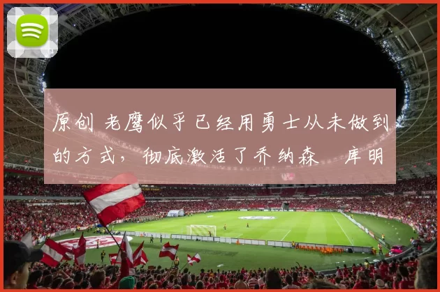 原创 老鹰似乎已经用勇士从未做到的方式,彻底激活了乔纳森・库明加