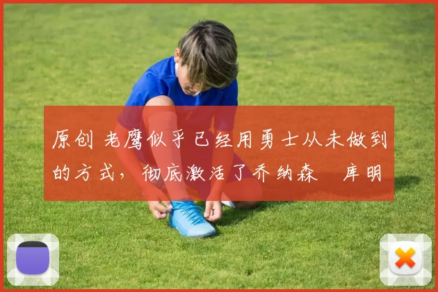 原创 老鹰似乎已经用勇士从未做到的方式，彻底激活了乔纳森・库明加