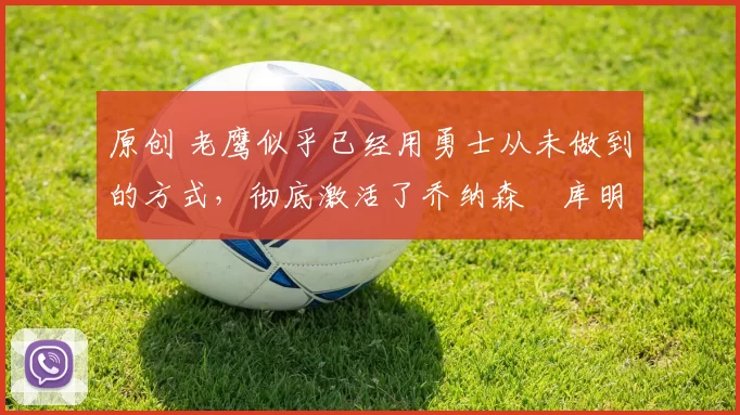 原创 老鹰似乎已经用勇士从未做到的方式，彻底激活了乔纳森・库明加