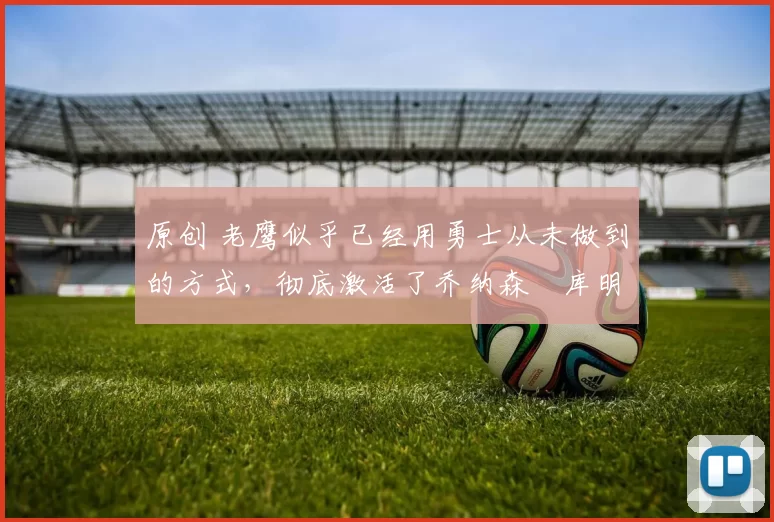 原创 老鹰似乎已经用勇士从未做到的方式,彻底激活了乔纳森・库明加