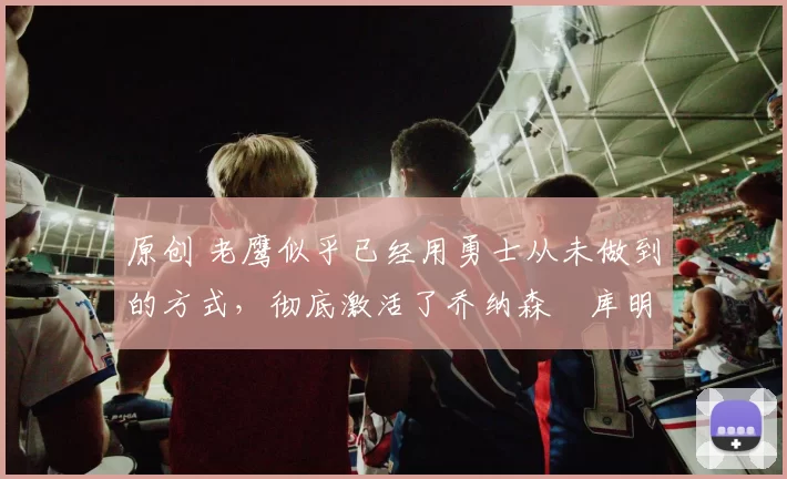 原创 老鹰似乎已经用勇士从未做到的方式,彻底激活了乔纳森・库明加