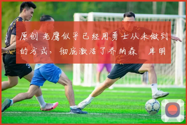 原创 老鹰似乎已经用勇士从未做到的方式，彻底激活了乔纳森・库明加