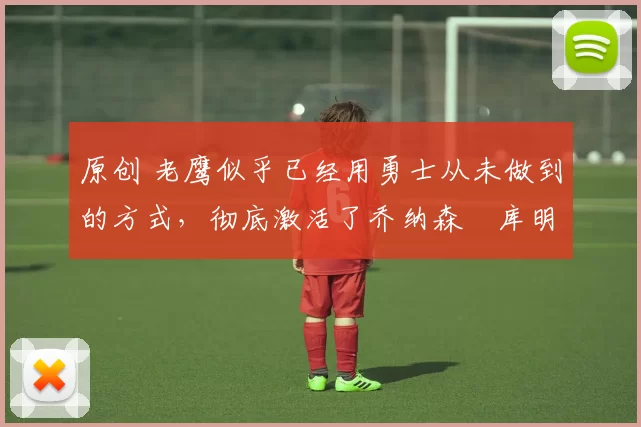 原创 老鹰似乎已经用勇士从未做到的方式,彻底激活了乔纳森・库明加