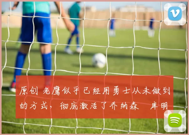 原创 老鹰似乎已经用勇士从未做到的方式，彻底激活了乔纳森・库明加