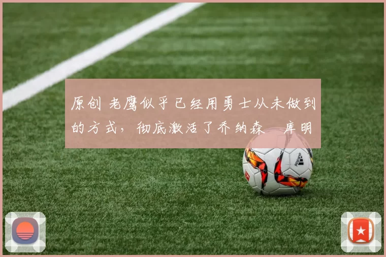 原创 老鹰似乎已经用勇士从未做到的方式，彻底激活了乔纳森・库明加