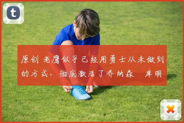 原创 老鹰似乎已经用勇士从未做到的方式,彻底激活了乔纳森・库明加