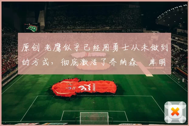 原创 老鹰似乎已经用勇士从未做到的方式,彻底激活了乔纳森・库明加