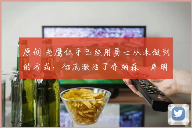 原创 老鹰似乎已经用勇士从未做到的方式，彻底激活了乔纳森・库明加