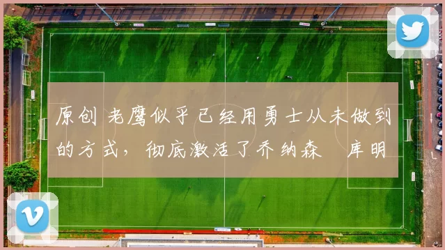 原创 老鹰似乎已经用勇士从未做到的方式,彻底激活了乔纳森・库明加