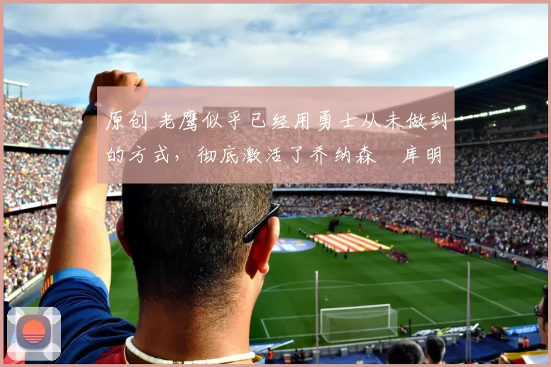 原创 老鹰似乎已经用勇士从未做到的方式,彻底激活了乔纳森・库明加