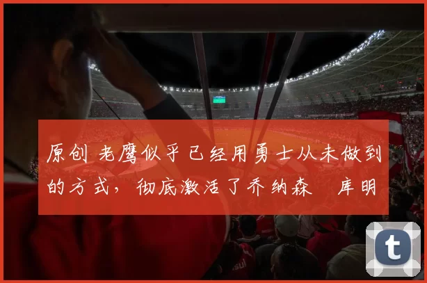 原创 老鹰似乎已经用勇士从未做到的方式，彻底激活了乔纳森・库明加