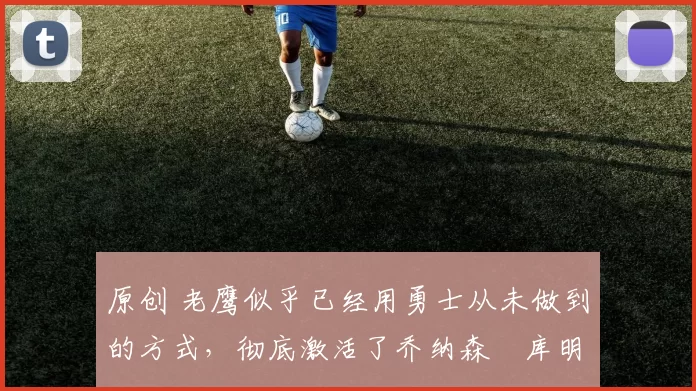 原创 老鹰似乎已经用勇士从未做到的方式,彻底激活了乔纳森・库明加