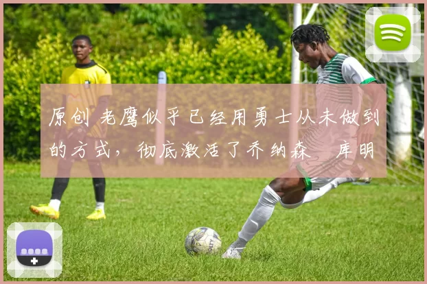 原创 老鹰似乎已经用勇士从未做到的方式,彻底激活了乔纳森・库明加