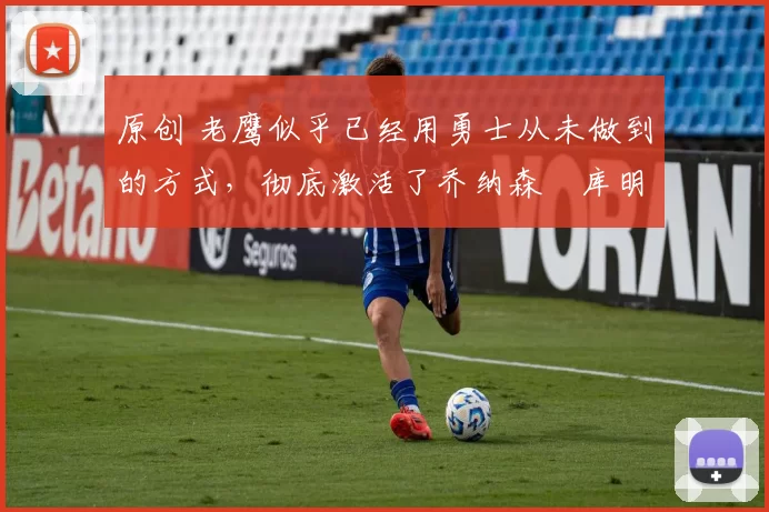 原创 老鹰似乎已经用勇士从未做到的方式,彻底激活了乔纳森・库明加